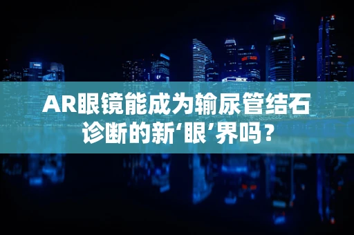 AR眼镜能成为输尿管结石诊断的新‘眼’界吗？