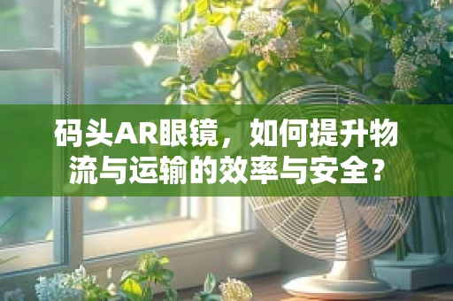 码头AR眼镜，如何提升物流与运输的效率与安全？