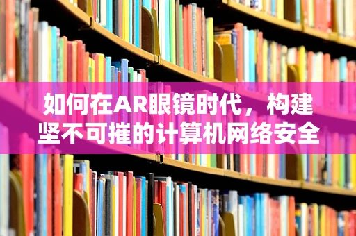 如何在AR眼镜时代，构建坚不可摧的计算机网络安全防线？