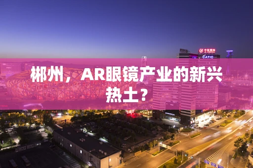 郴州，AR眼镜产业的新兴热土？