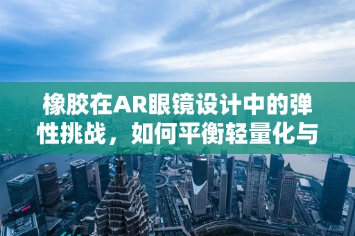 橡胶在AR眼镜设计中的弹性挑战，如何平衡轻量化与耐用性？