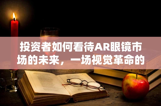 投资者如何看待AR眼镜市场的未来，一场视觉革命的赌注？