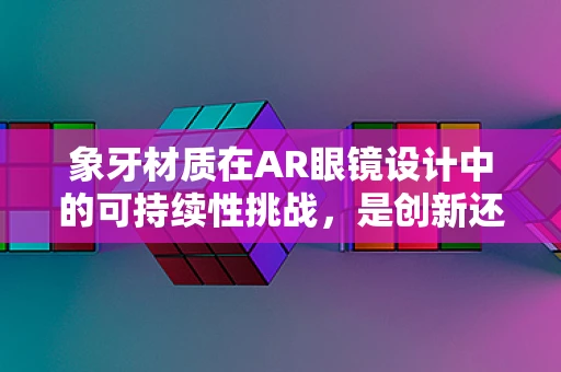 象牙材质在AR眼镜设计中的可持续性挑战，是创新还是回归？