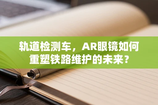 轨道检测车，AR眼镜如何重塑铁路维护的未来？