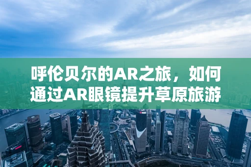 呼伦贝尔的AR之旅，如何通过AR眼镜提升草原旅游体验？