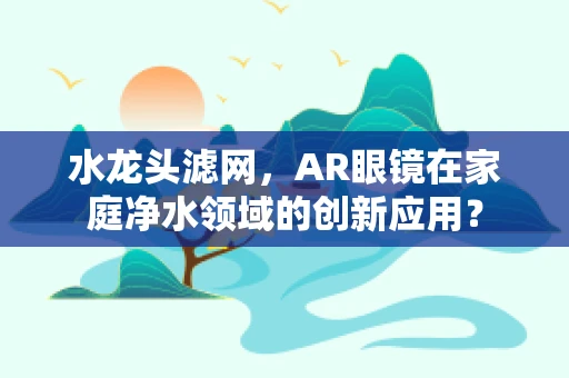 水龙头滤网，AR眼镜在家庭净水领域的创新应用？