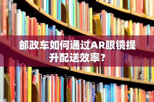 邮政车如何通过AR眼镜提升配送效率？