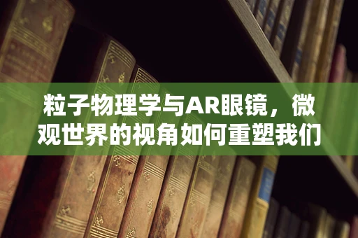 粒子物理学与AR眼镜，微观世界的视角如何重塑我们的视觉体验？