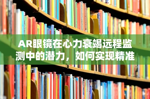 AR眼镜在心力衰竭远程监测中的潜力，如何实现精准、无感监测？