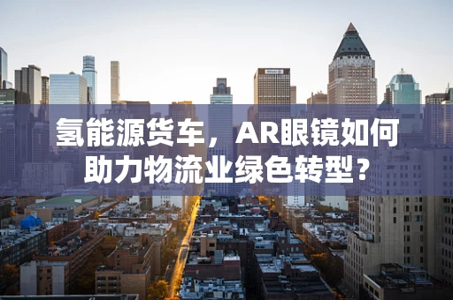 氢能源货车，AR眼镜如何助力物流业绿色转型？