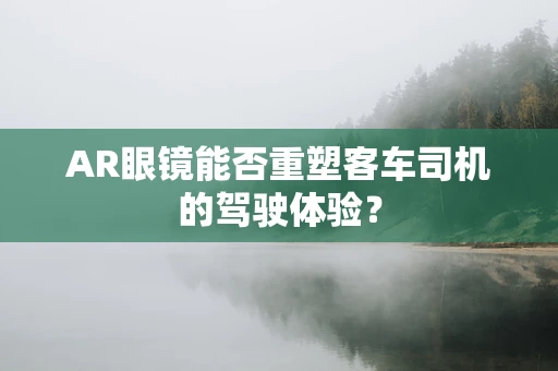 AR眼镜能否重塑客车司机的驾驶体验？