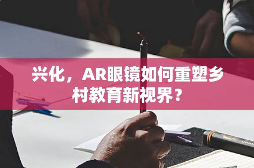 兴化，AR眼镜如何重塑乡村教育新视界？