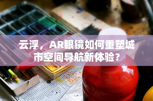 云浮，AR眼镜如何重塑城市空间导航新体验？