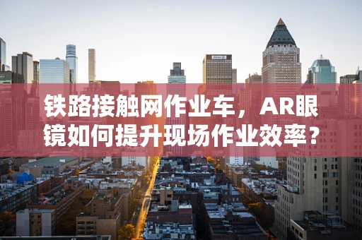 铁路接触网作业车，AR眼镜如何提升现场作业效率？