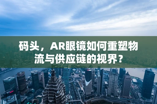 码头，AR眼镜如何重塑物流与供应链的视界？