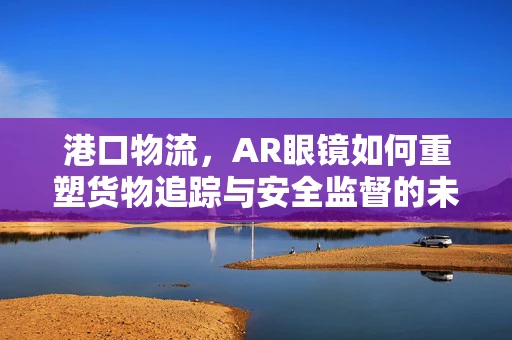 港口物流，AR眼镜如何重塑货物追踪与安全监督的未来？