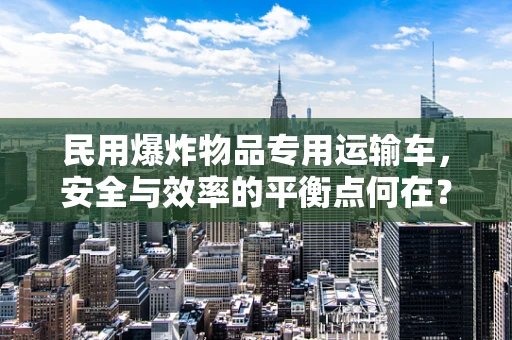 民用爆炸物品专用运输车，安全与效率的平衡点何在？