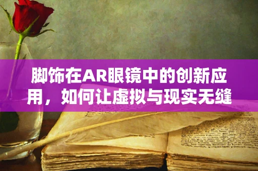 脚饰在AR眼镜中的创新应用，如何让虚拟与现实无缝融合？