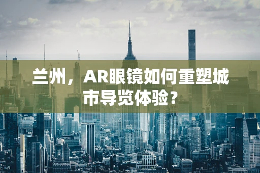 兰州，AR眼镜如何重塑城市导览体验？