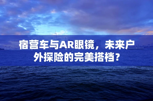 宿营车与AR眼镜，未来户外探险的完美搭档？