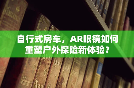 自行式房车，AR眼镜如何重塑户外探险新体验？