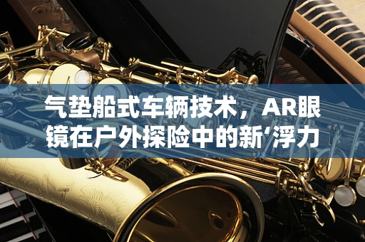 气垫船式车辆技术，AR眼镜在户外探险中的新‘浮力’伙伴？