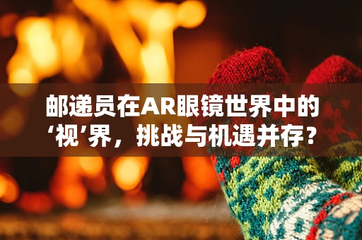 邮递员在AR眼镜世界中的‘视’界，挑战与机遇并存？