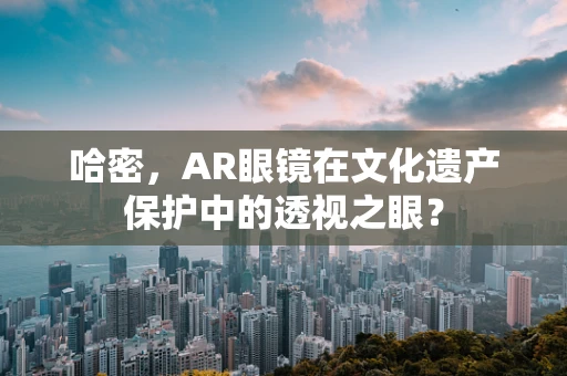 哈密，AR眼镜在文化遗产保护中的透视之眼？