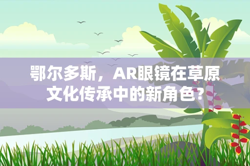 鄂尔多斯，AR眼镜在草原文化传承中的新角色？