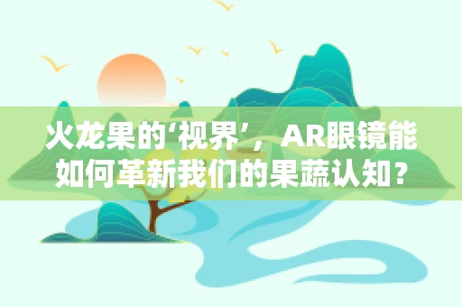 火龙果的‘视界’，AR眼镜能如何革新我们的果蔬认知？