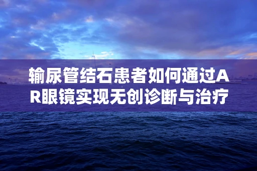 输尿管结石患者如何通过AR眼镜实现无创诊断与治疗指导？