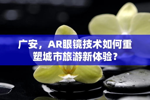 广安，AR眼镜技术如何重塑城市旅游新体验？