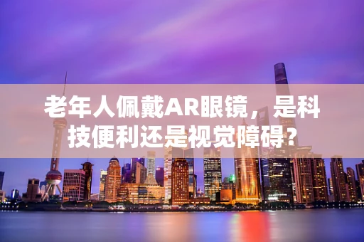 老年人佩戴AR眼镜，是科技便利还是视觉障碍？