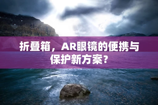 折叠箱，AR眼镜的便携与保护新方案？