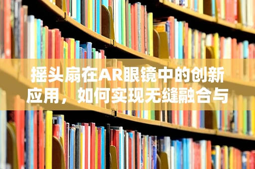 摇头扇在AR眼镜中的创新应用，如何实现无缝融合与用户体验提升？